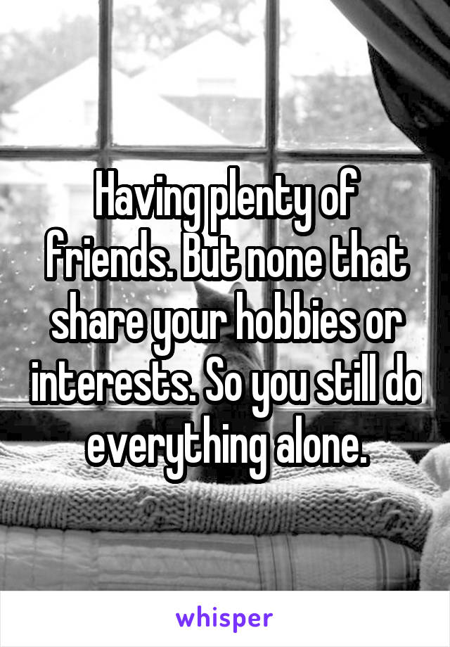 Having plenty of friends. But none that share your hobbies or interests. So you still do everything alone.