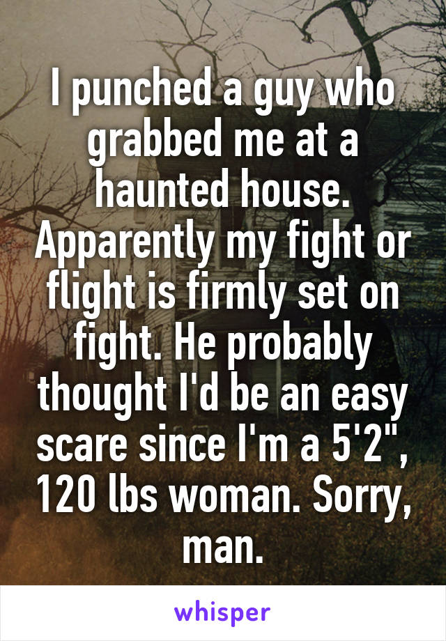 I punched a guy who grabbed me at a haunted house. Apparently my fight or flight is firmly set on fight. He probably thought I'd be an easy scare since I'm a 5'2", 120 lbs woman. Sorry, man.