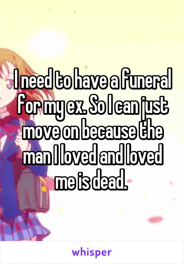 I need to have a funeral for my ex. So I can just move on because the man I loved and loved me is dead. 