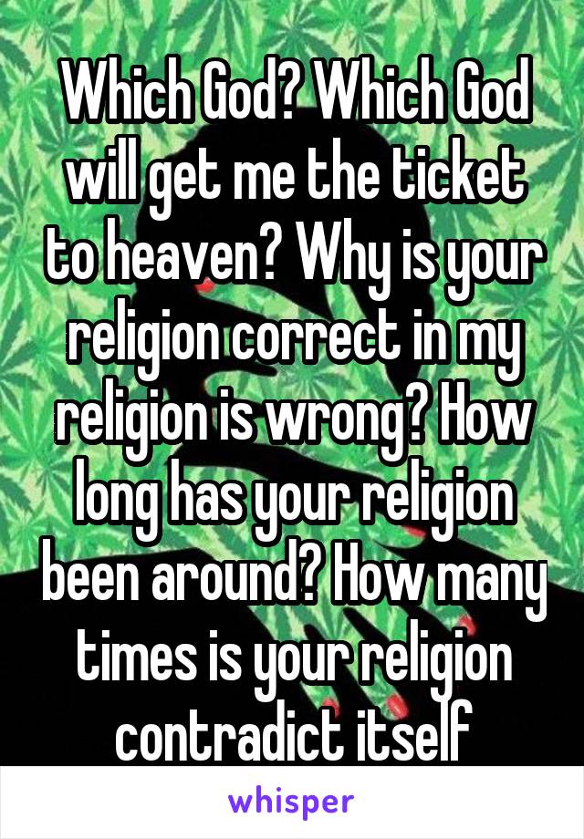 Which God? Which God will get me the ticket to heaven? Why is your religion correct in my religion is wrong? How long has your religion been around? How many times is your religion contradict itself