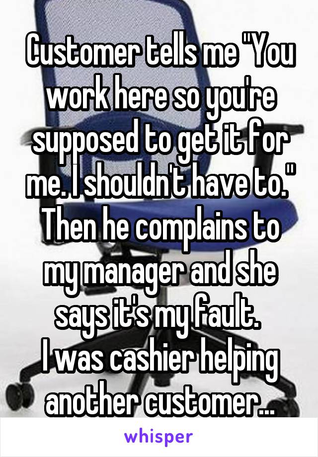 Customer tells me "You work here so you're supposed to get it for me. I shouldn't have to." Then he complains to my manager and she says it's my fault. 
I was cashier helping another customer...