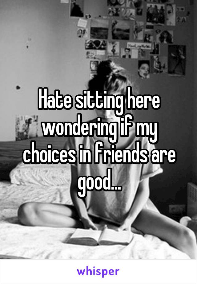 Hate sitting here wondering if my choices in friends are good...