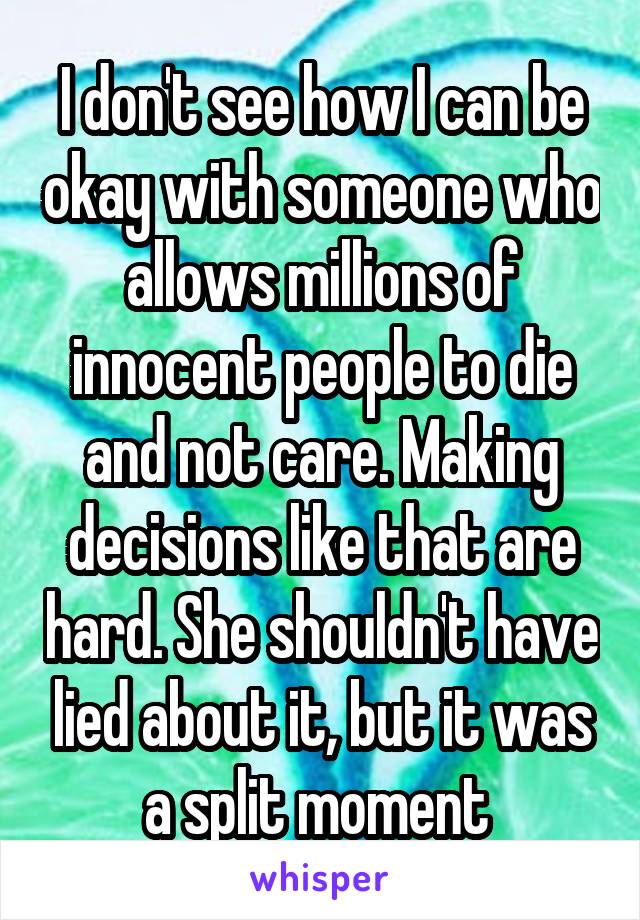 I don't see how I can be okay with someone who allows millions of innocent people to die and not care. Making decisions like that are hard. She shouldn't have lied about it, but it was a split moment 