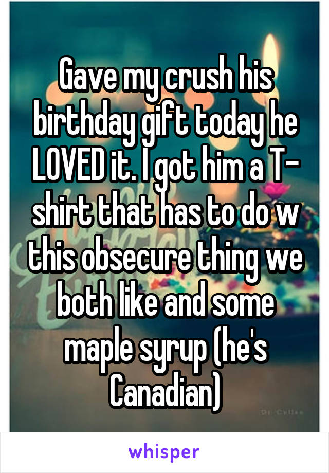 Gave my crush his birthday gift today he LOVED it. I got him a T- shirt that has to do w this obsecure thing we both like and some maple syrup (he's Canadian)