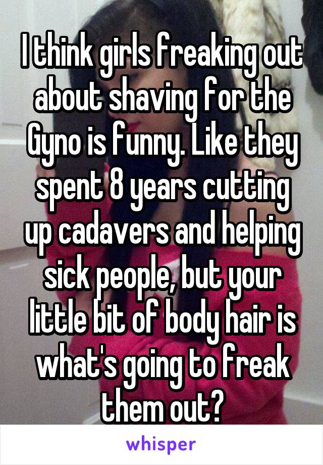 I think girls freaking out about shaving for the Gyno is funny. Like they spent 8 years cutting up cadavers and helping sick people, but your little bit of body hair is what's going to freak them out?