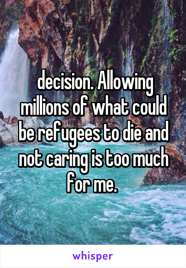  decision. Allowing millions of what could be refugees to die and not caring is too much for me. 