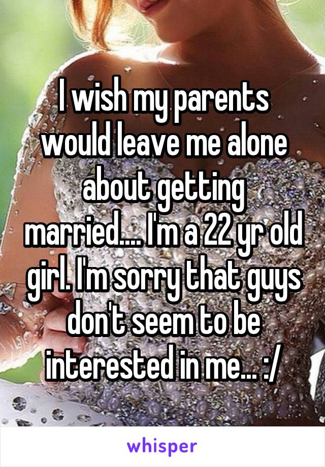 I wish my parents would leave me alone about getting married.... I'm a 22 yr old girl. I'm sorry that guys don't seem to be interested in me... :/