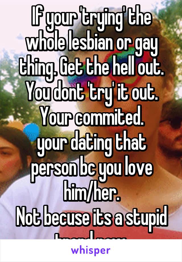 If your 'trying' the whole lesbian or gay thing. Get the hell out.
You dont 'try' it out. Your commited.
your dating that person bc you love him/her.
Not becuse its a stupid trend now.