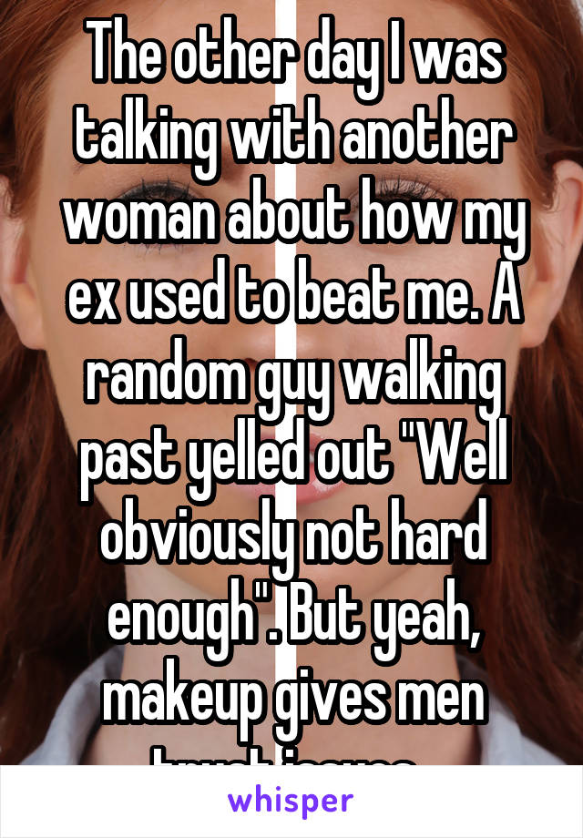 The other day I was talking with another woman about how my ex used to beat me. A random guy walking past yelled out "Well obviously not hard enough". But yeah, makeup gives men trust issues. 