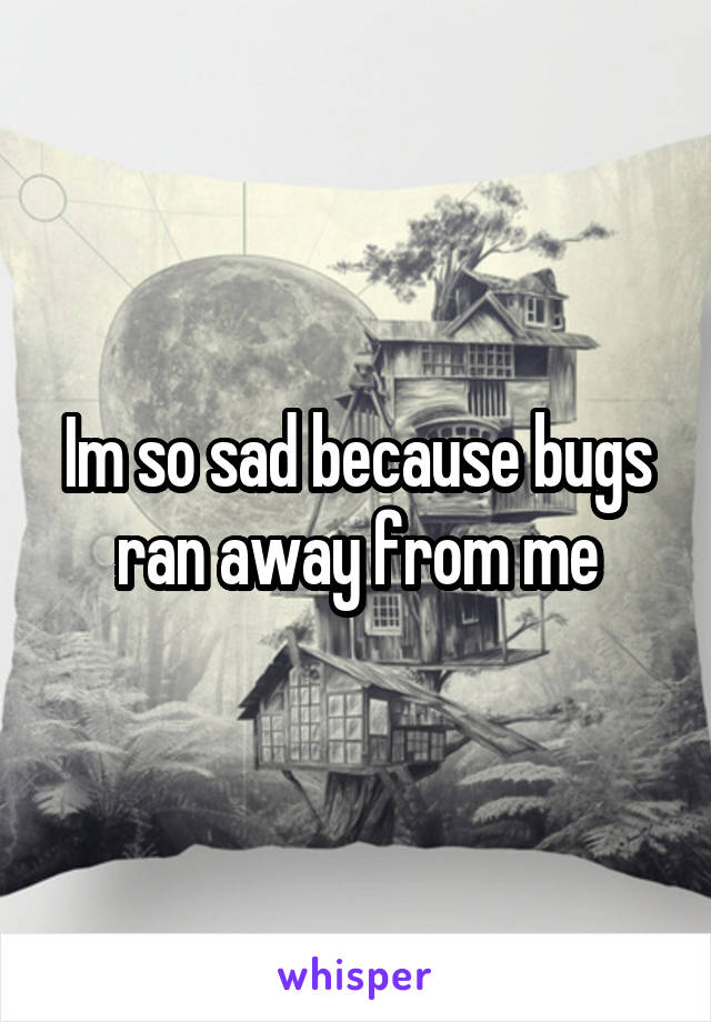 Im so sad because bugs ran away from me