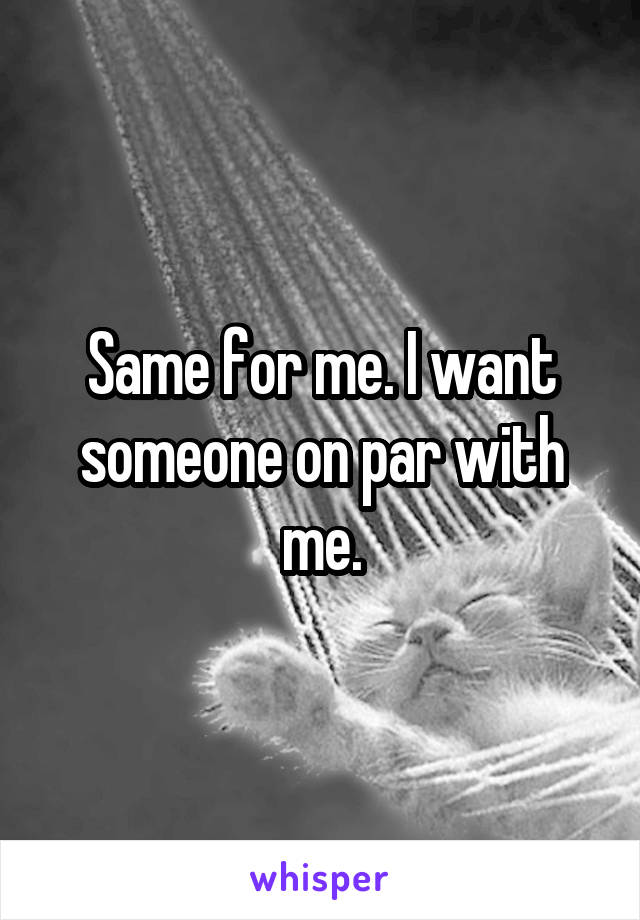 Same for me. I want someone on par with me.