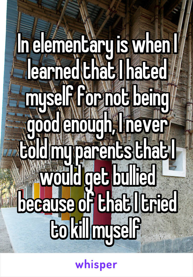 In elementary is when I learned that I hated myself for not being good enough, I never told my parents that I would get bullied because of that I tried to kill myself 