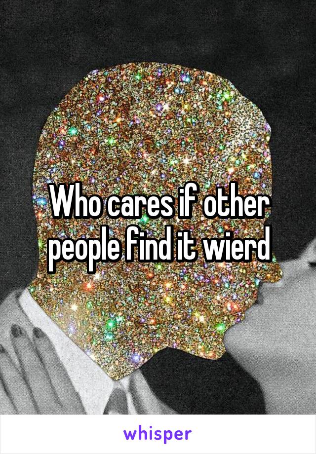 Who cares if other people find it wierd