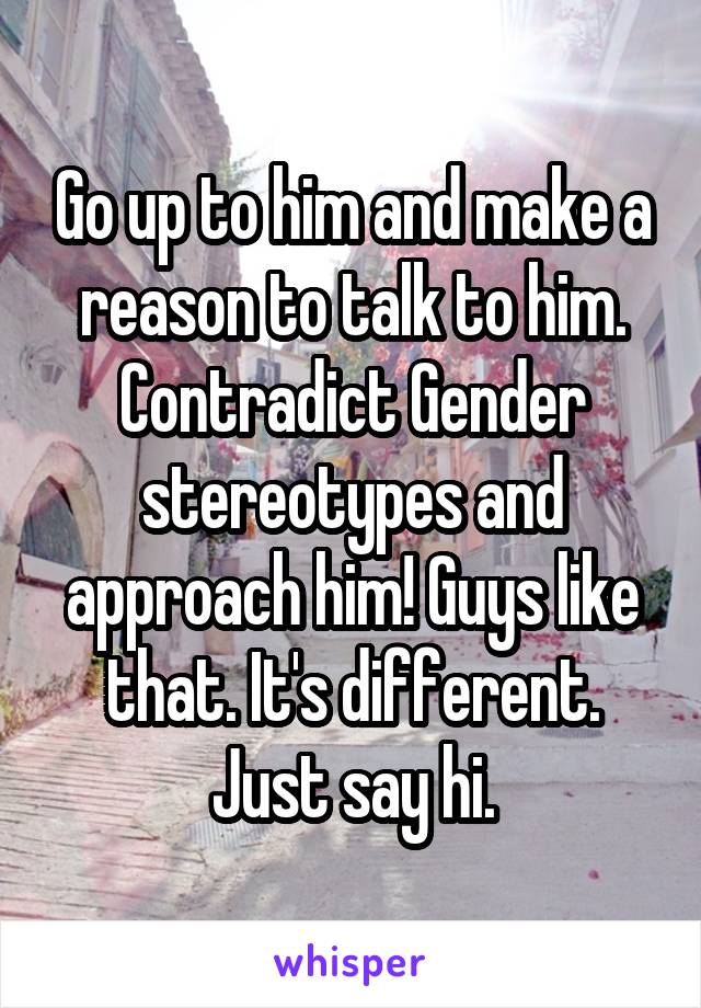 Go up to him and make a reason to talk to him. Contradict Gender stereotypes and approach him! Guys like that. It's different. Just say hi.