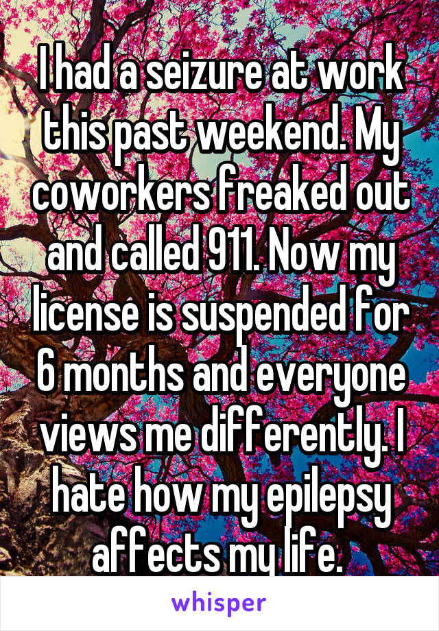 I had a seizure at work this past weekend. My coworkers freaked out and called 911. Now my license is suspended for 6 months and everyone views me differently. I hate how my epilepsy affects my life. 