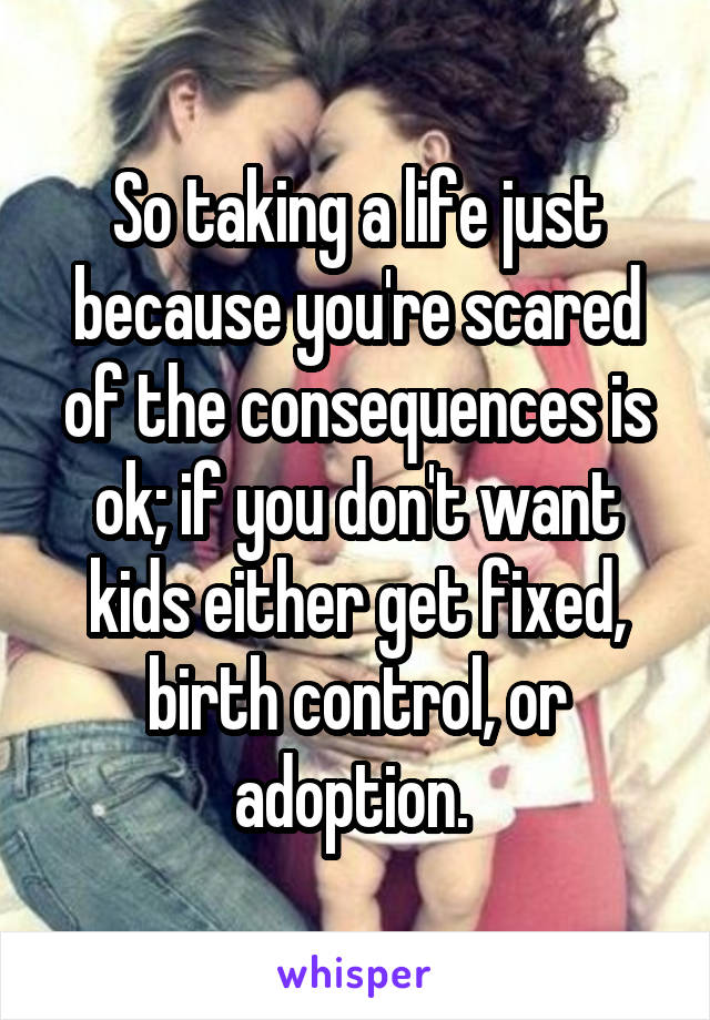 So taking a life just because you're scared of the consequences is ok; if you don't want kids either get fixed, birth control, or adoption. 