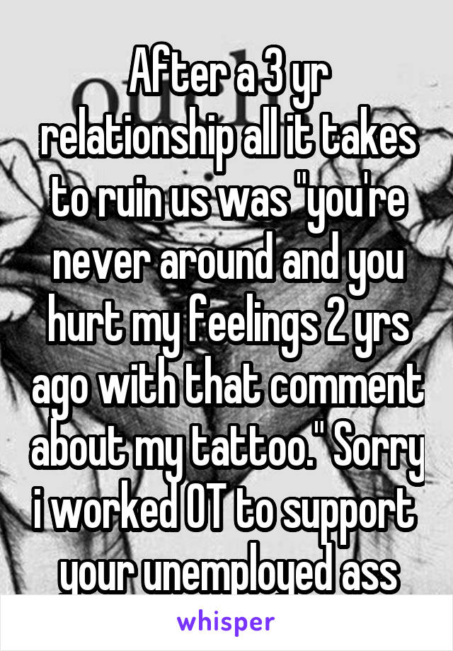 After a 3 yr relationship all it takes to ruin us was "you're never around and you hurt my feelings 2 yrs ago with that comment about my tattoo." Sorry i worked OT to support  your unemployed ass