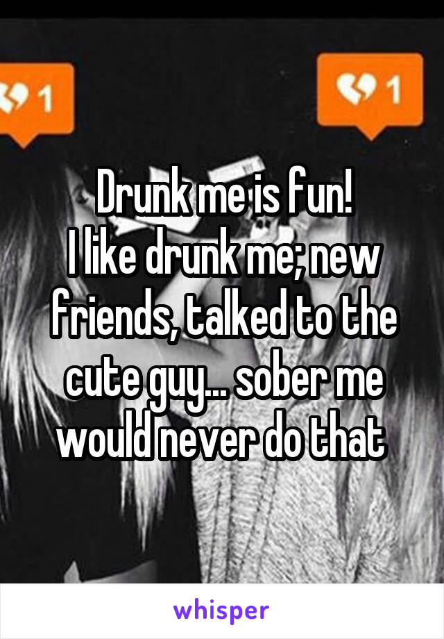 Drunk me is fun!
I like drunk me; new friends, talked to the cute guy... sober me would never do that 