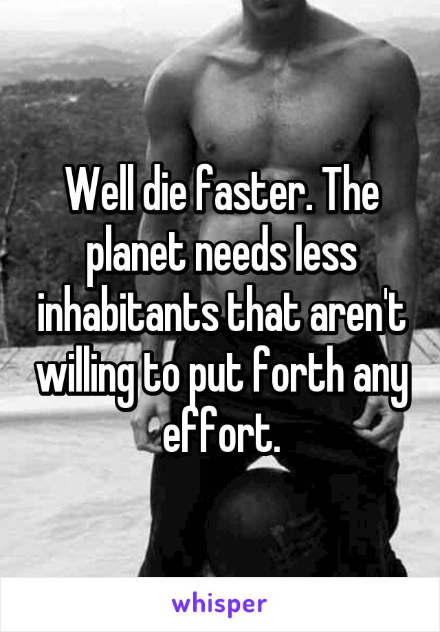 Well die faster. The planet needs less inhabitants that aren't willing to put forth any effort.