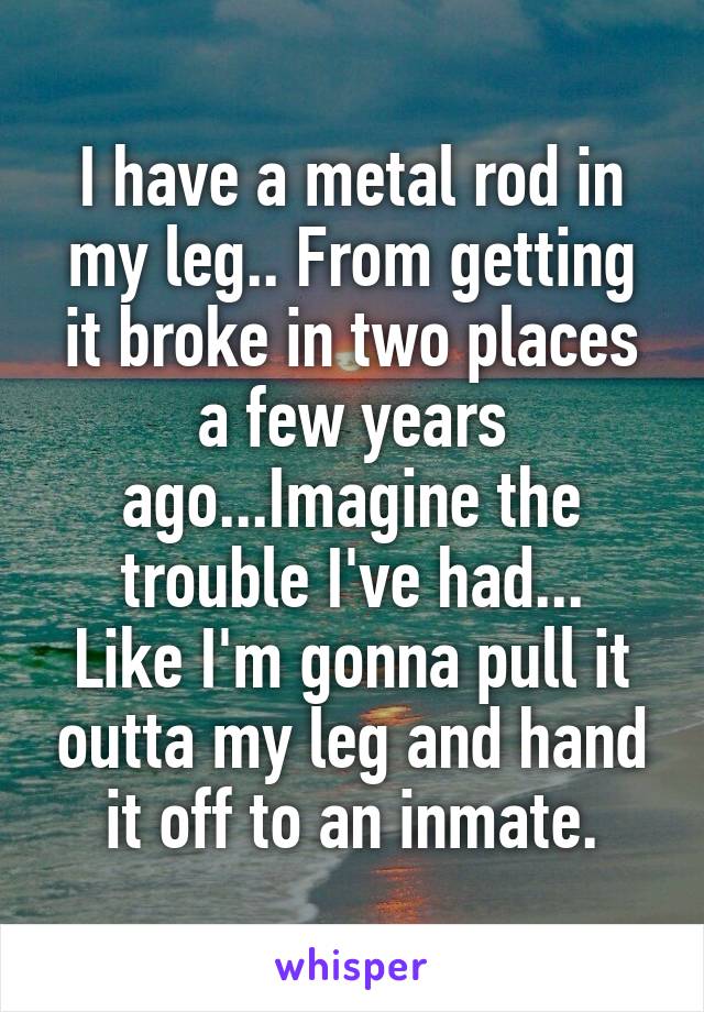 I have a metal rod in my leg.. From getting it broke in two places a few years ago...Imagine the trouble I've had...
Like I'm gonna pull it outta my leg and hand it off to an inmate.