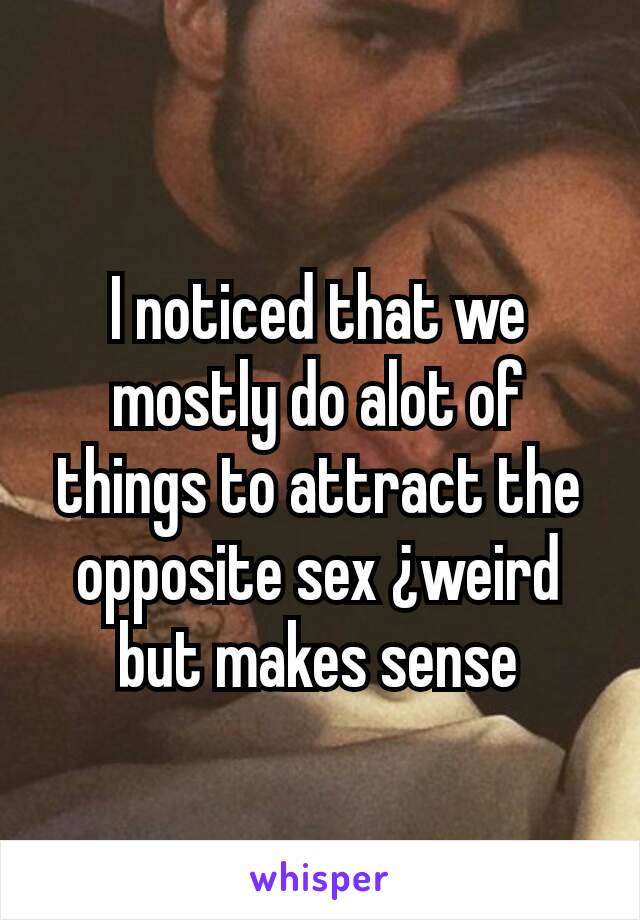 I noticed that we mostly do alot of things to attract the opposite sex ¿weird but makes sense