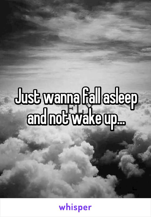 Just wanna fall asleep and not wake up...