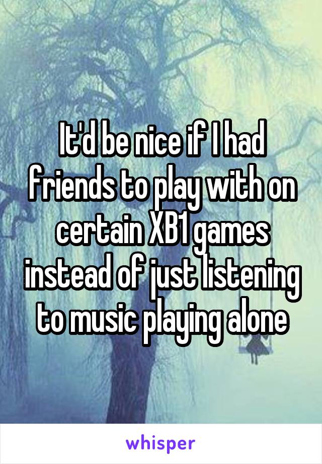 It'd be nice if I had friends to play with on certain XB1 games instead of just listening to music playing alone