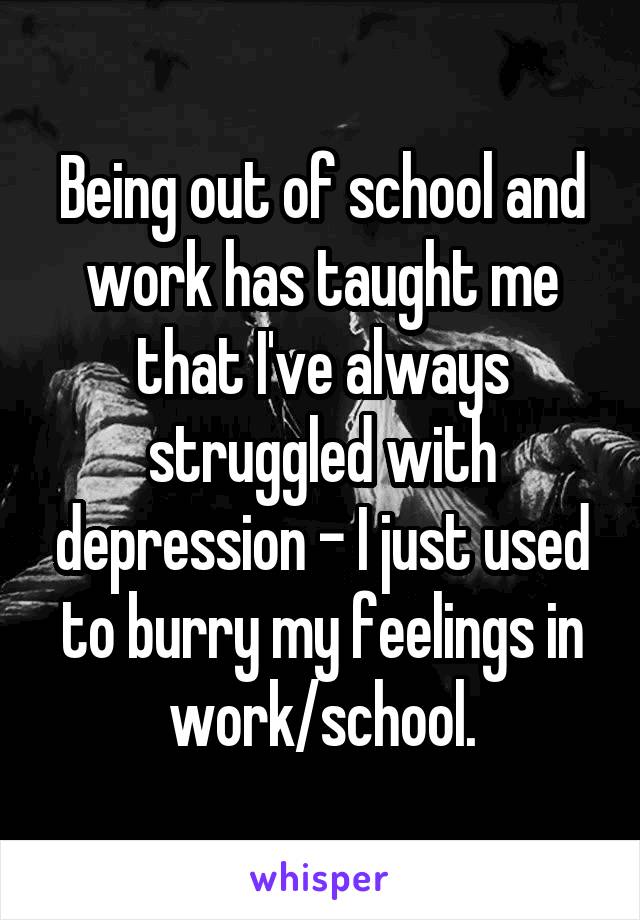 Being out of school and work has taught me that I've always struggled with depression - I just used to burry my feelings in work/school.