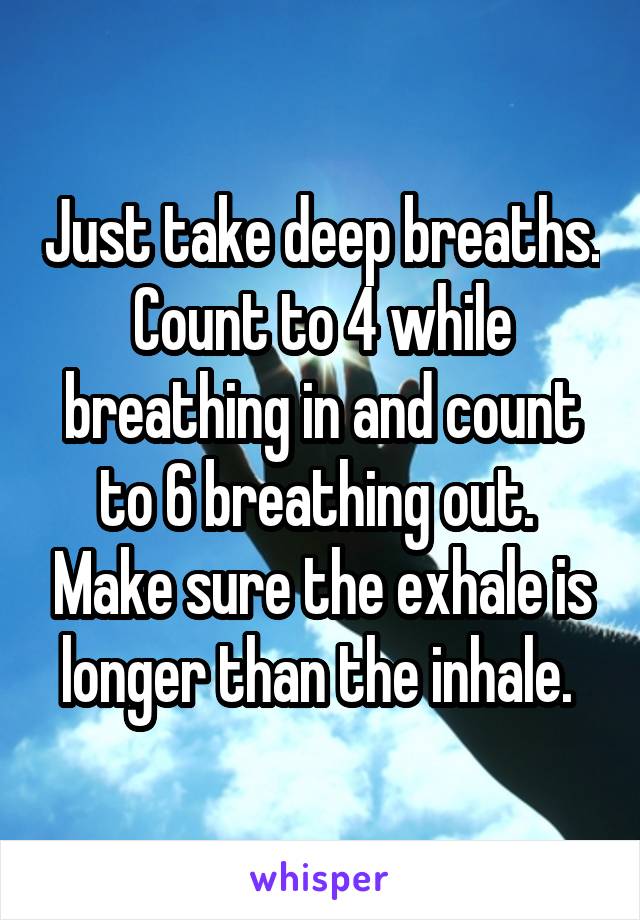 Just take deep breaths. Count to 4 while breathing in and count to 6 breathing out.  Make sure the exhale is longer than the inhale. 