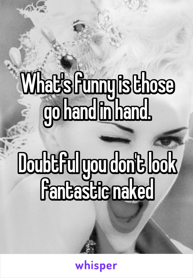 What's funny is those go hand in hand.

Doubtful you don't look fantastic naked