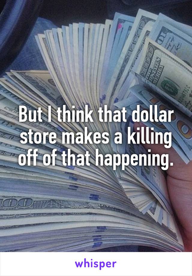 But I think that dollar store makes a killing off of that happening.