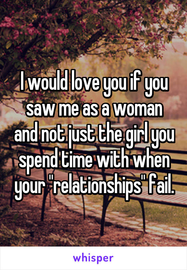 I would love you if you saw me as a woman and not just the girl you spend time with when your "relationships" fail.