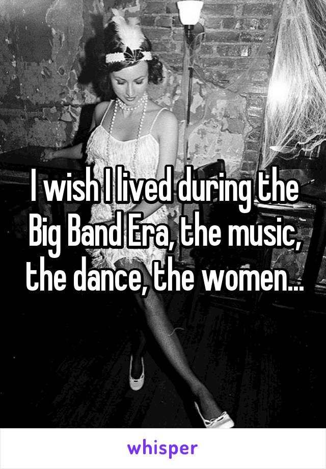 I wish I lived during the Big Band Era, the music, the dance, the women...