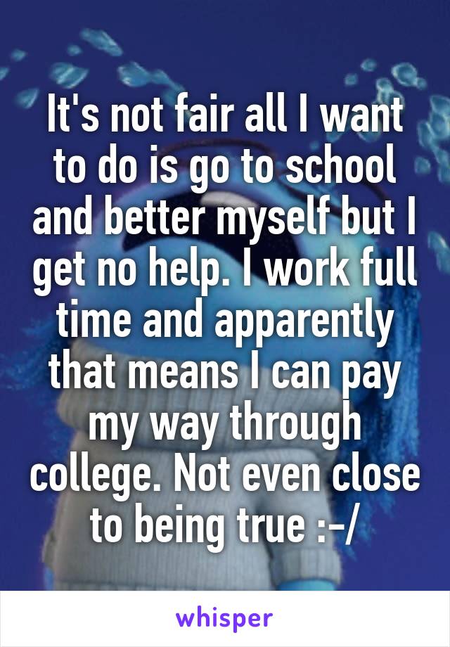 It's not fair all I want to do is go to school and better myself but I get no help. I work full time and apparently that means I can pay my way through college. Not even close to being true :-/