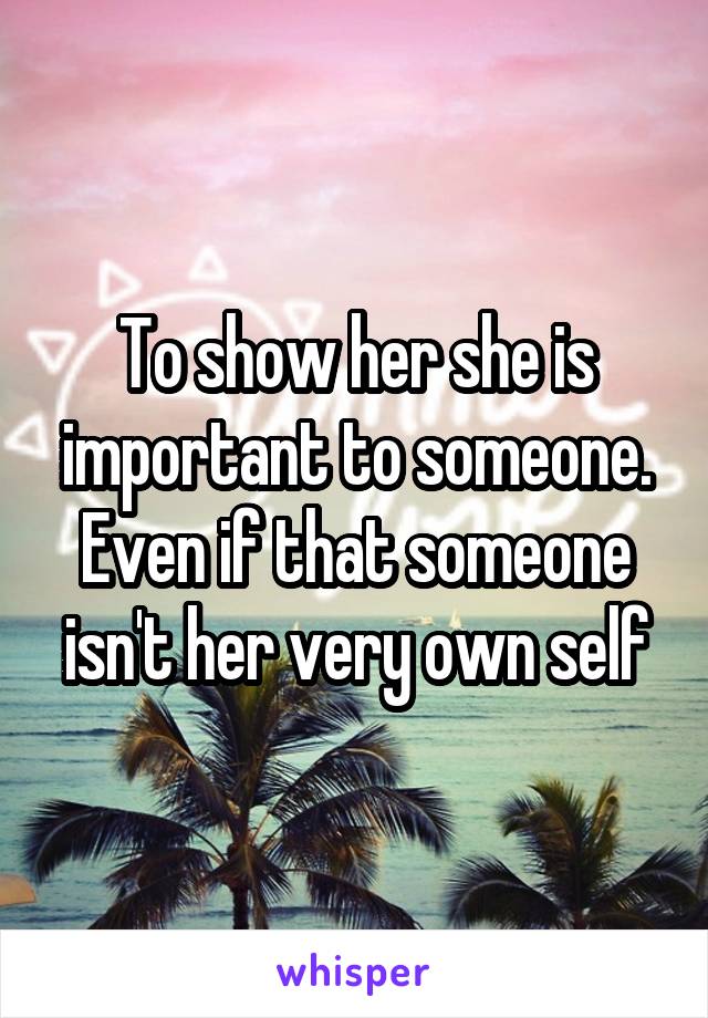 To show her she is important to someone. Even if that someone isn't her very own self