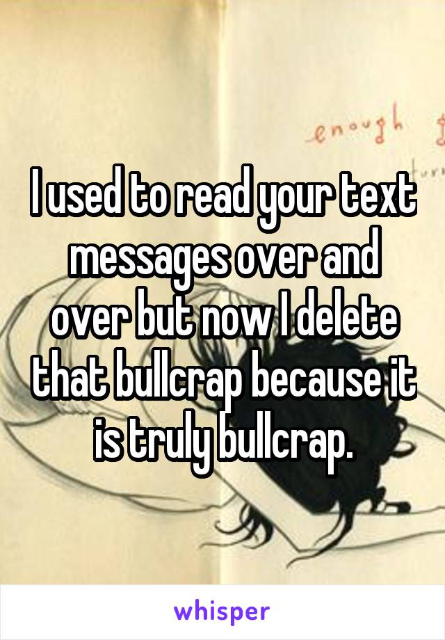 I used to read your text messages over and over but now I delete that bullcrap because it is truly bullcrap.