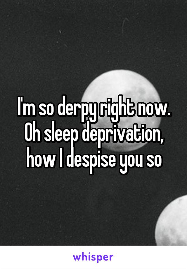 I'm so derpy right now. Oh sleep deprivation, how I despise you so