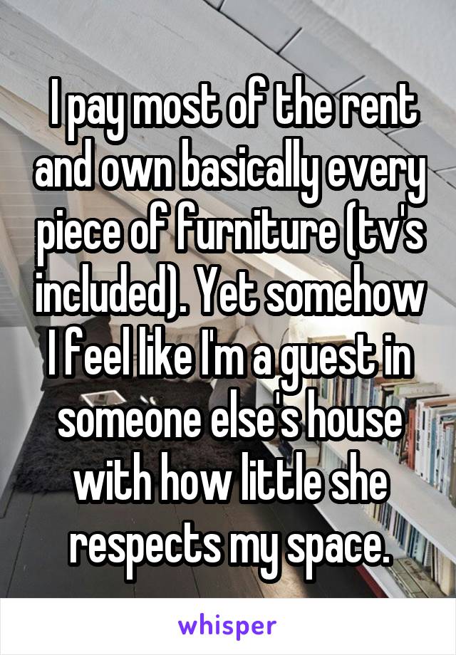  I pay most of the rent and own basically every piece of furniture (tv's included). Yet somehow I feel like I'm a guest in someone else's house with how little she respects my space.