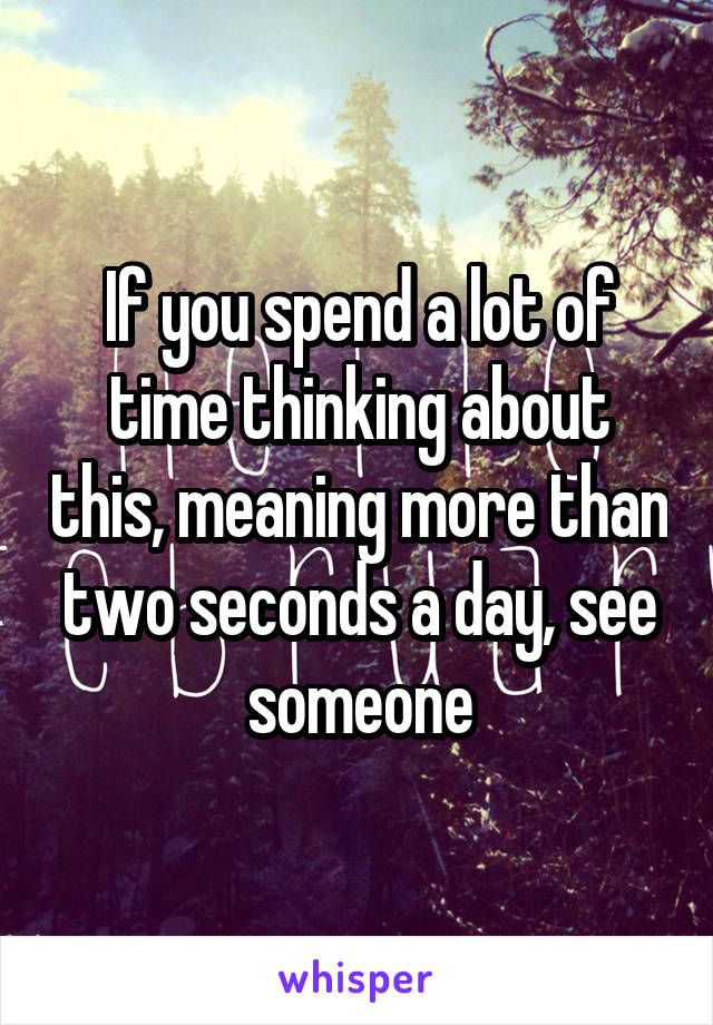 If you spend a lot of time thinking about this, meaning more than two seconds a day, see someone