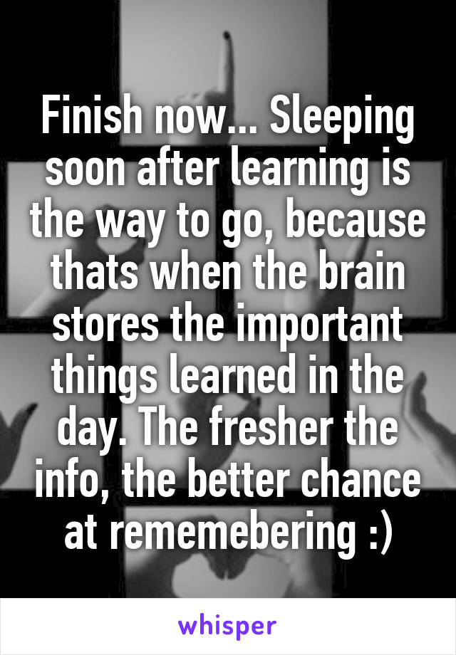 Finish now... Sleeping soon after learning is the way to go, because thats when the brain stores the important things learned in the day. The fresher the info, the better chance at rememebering :)