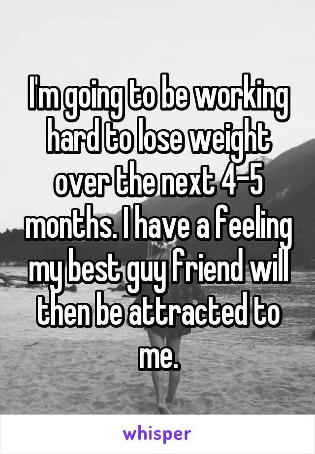 I'm going to be working hard to lose weight over the next 4-5 months. I have a feeling my best guy friend will then be attracted to me.