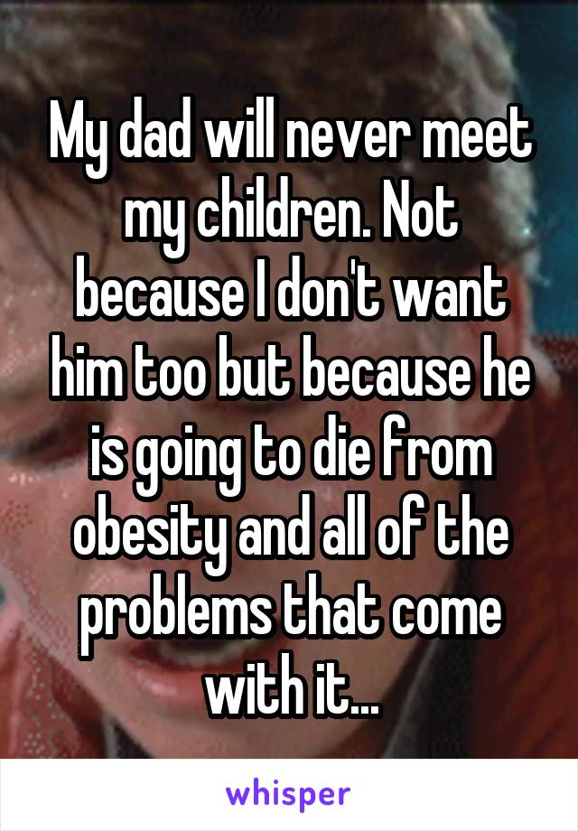 My dad will never meet my children. Not because I don't want him too but because he is going to die from obesity and all of the problems that come with it...