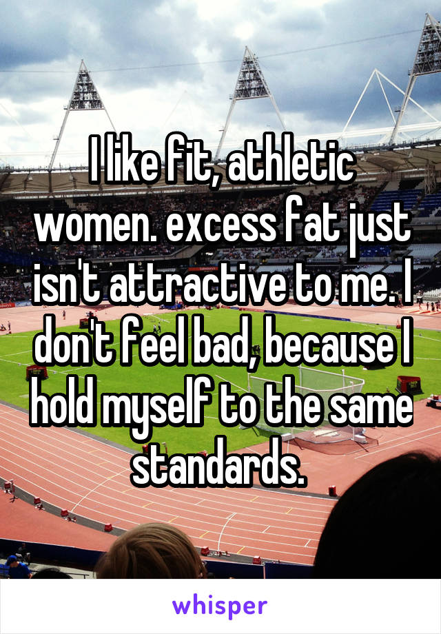 I like fit, athletic women. excess fat just isn't attractive to me. I don't feel bad, because I hold myself to the same standards. 