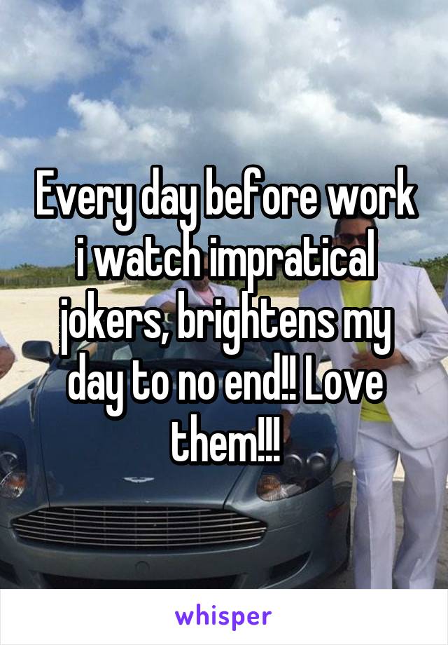 Every day before work i watch impratical jokers, brightens my day to no end!! Love them!!!