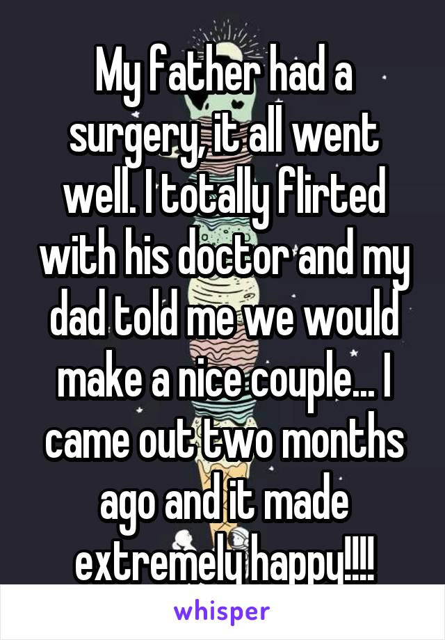 My father had a surgery, it all went well. I totally flirted with his doctor and my dad told me we would make a nice couple... I came out two months ago and it made extremely happy!!!!