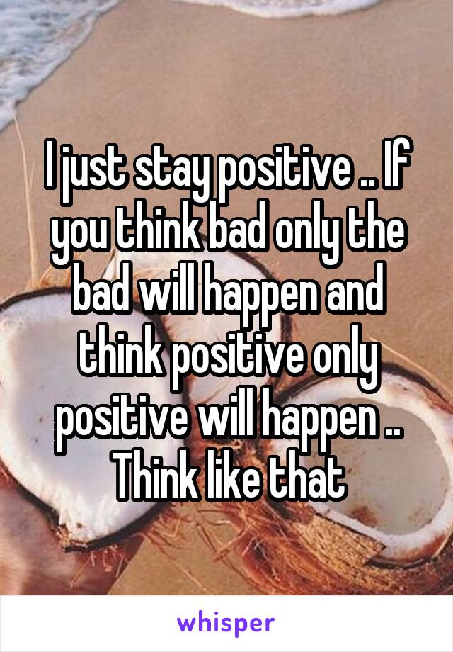 I just stay positive .. If you think bad only the bad will happen and think positive only positive will happen .. Think like that