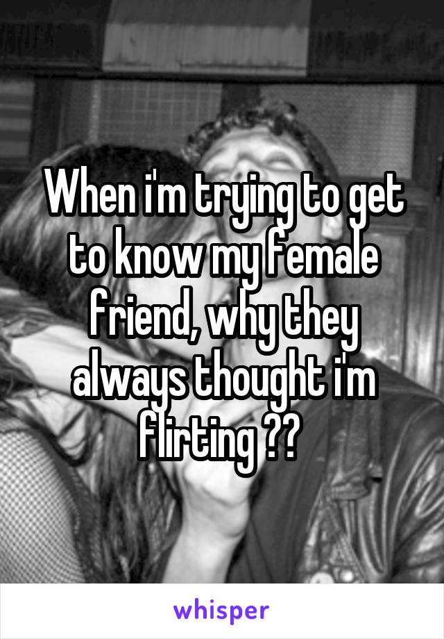 When i'm trying to get to know my female friend, why they always thought i'm flirting ?? 