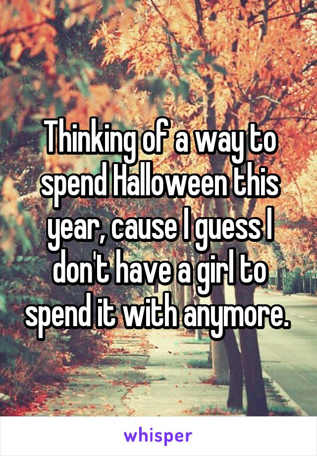 Thinking of a way to spend Halloween this year, cause I guess I don't have a girl to spend it with anymore. 