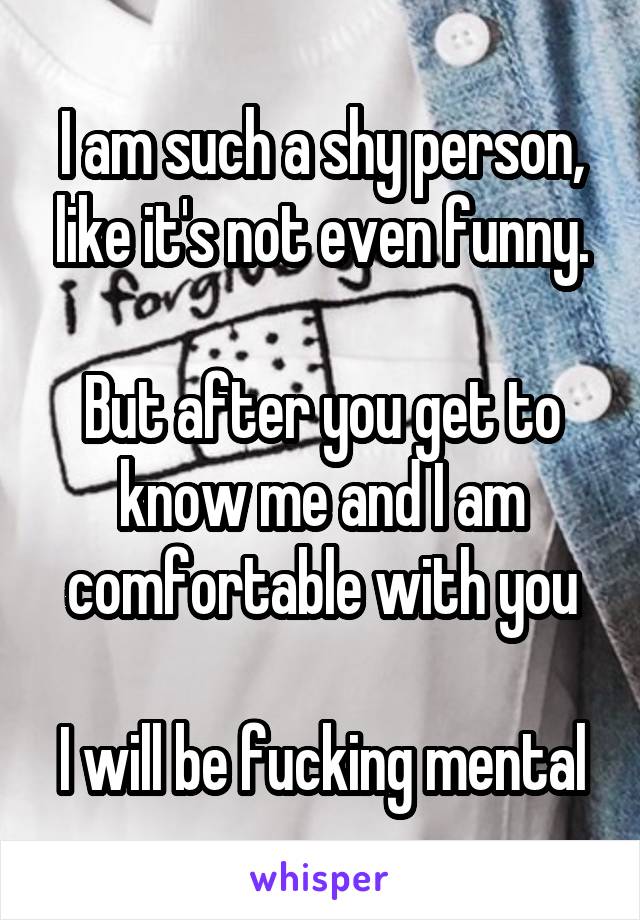 I am such a shy person, like it's not even funny.

But after you get to know me and I am comfortable with you

I will be fucking mental