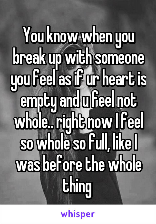 You know when you break up with someone you feel as if ur heart is empty and u feel not whole.. right now I feel so whole so full, like I was before the whole thing 